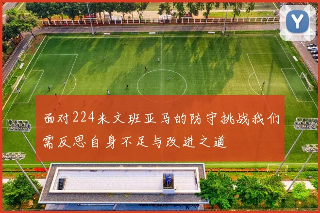面对224米文班亚马的防守挑战我们需反思自身不足与改进之道