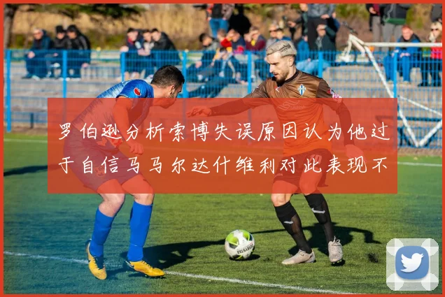 罗伯逊分析索博失误原因认为他过于自信马马尔达什维利对此表现不满