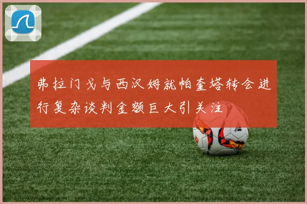 弗拉门戈与西汉姆就帕奎塔转会进行复杂谈判金额巨大引关注