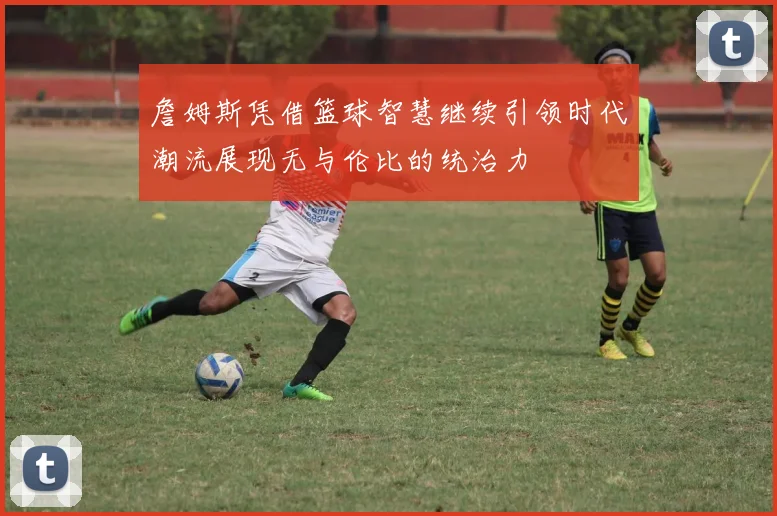 詹姆斯凭借篮球智慧继续引领时代潮流展现无与伦比的统治力