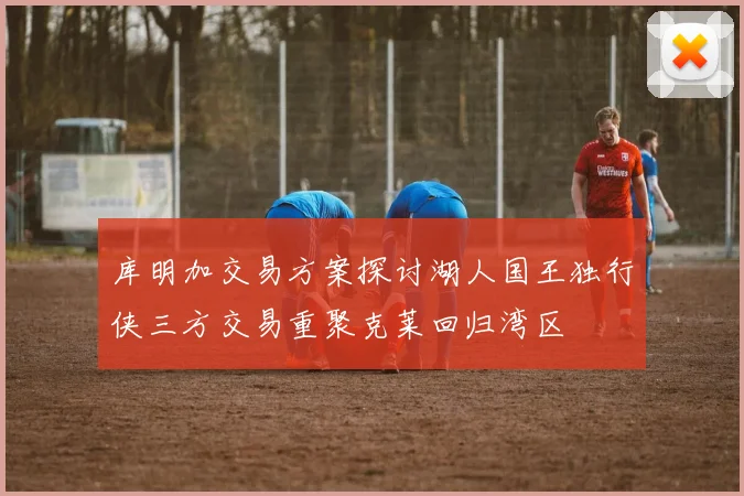 库明加交易方案探讨湖人国王独行侠三方交易重聚克莱回归湾区