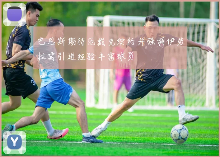 巴恩斯期待范戴克续约并强调伊劳拉需引进经验丰富球员