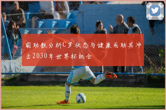 前助教分析C罗状态与健康或助其冲击2030年世界杯机会