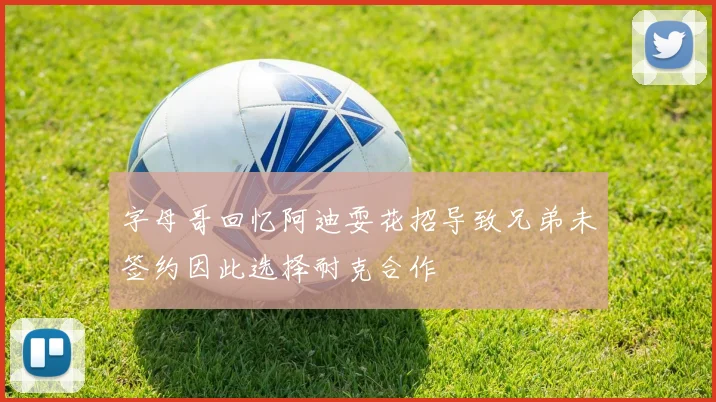 字母哥回忆阿迪耍花招导致兄弟未签约因此选择耐克合作