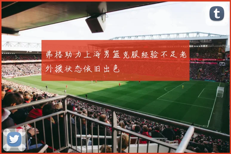 弗格助力上海男篮克服经验不足老外援状态依旧出色