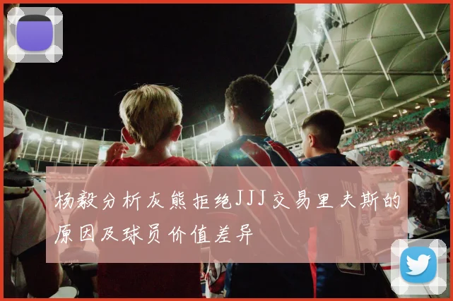 杨毅分析灰熊拒绝JJJ交易里夫斯的原因及球员价值差异