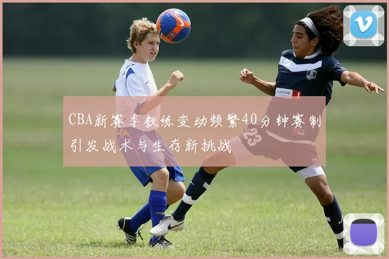 CBA新赛季教练变动频繁40分钟赛制引发战术与生存新挑战