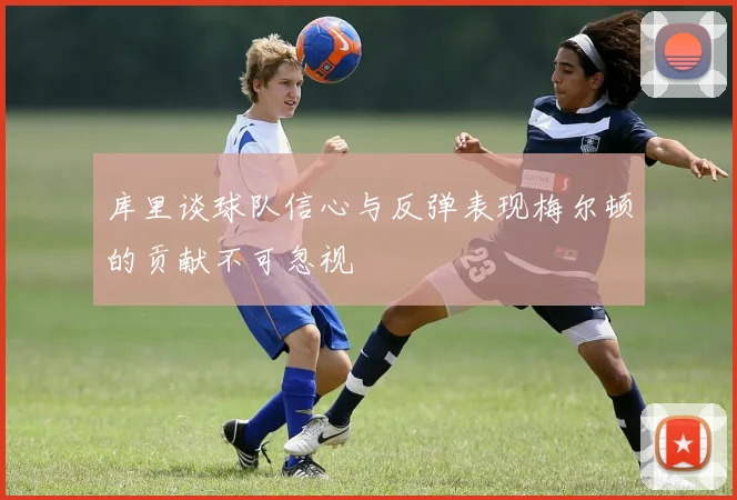 库里谈球队信心与反弹表现梅尔顿的贡献不可忽视