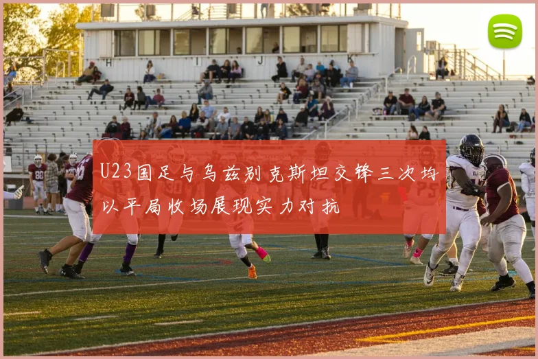 U23国足与乌兹别克斯坦交锋三次均以平局收场展现实力对抗