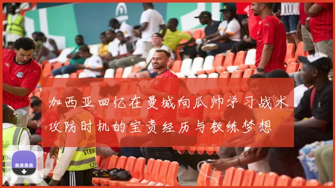 加西亚回忆在曼城向瓜帅学习战术攻防时机的宝贵经历与教练梦想