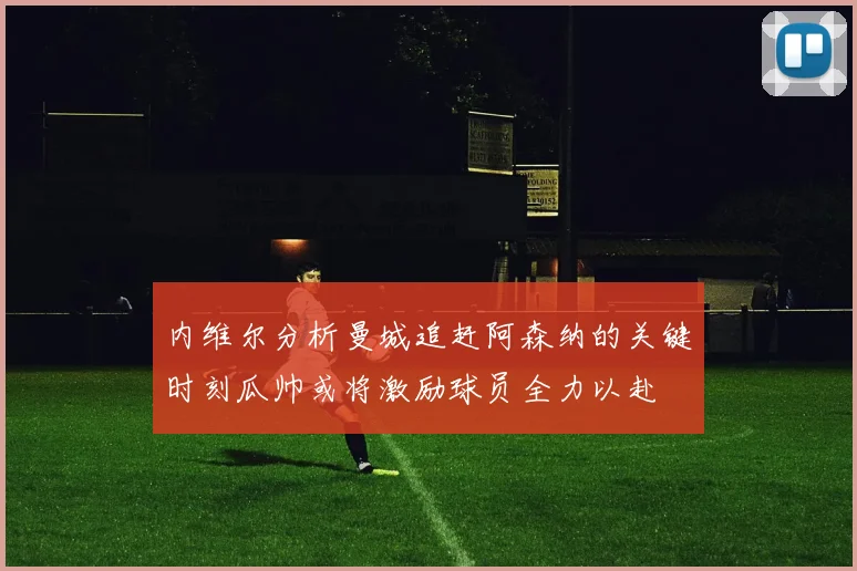 内维尔分析曼城追赶阿森纳的关键时刻瓜帅或将激励球员全力以赴