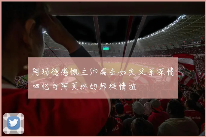 阿玛德感慨主帅离去如失父亲深情回忆与阿莫林的师徒情谊