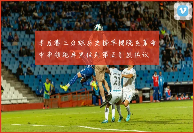 季后赛三分球历史榜单揭晓克莱命中率领跑库里位列第五引发热议