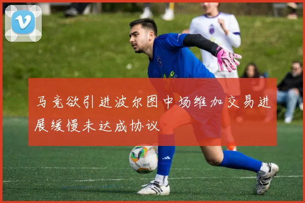 马竞欲引进波尔图中场维加交易进展缓慢未达成协议