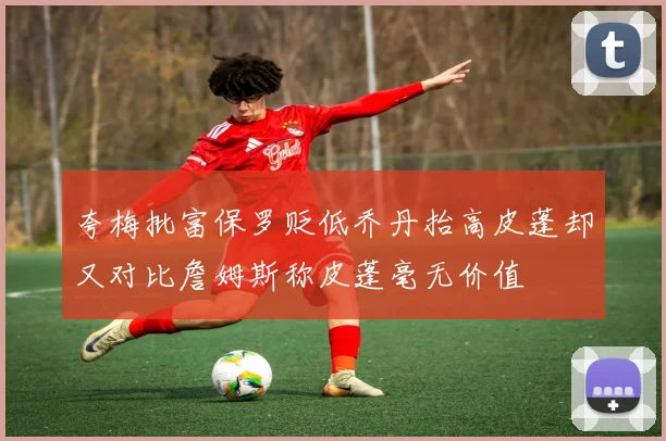 夸梅批富保罗贬低乔丹抬高皮蓬却又对比詹姆斯称皮蓬毫无价值