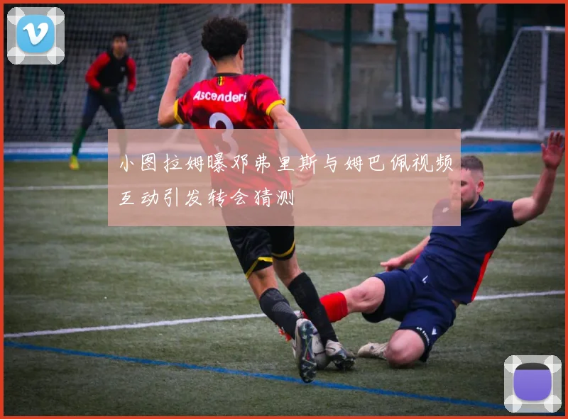 小图拉姆曝邓弗里斯与姆巴佩视频互动引发转会猜测