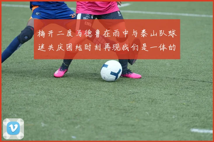 梅开二度马德鲁在雨中与泰山队球迷共庆团结时刻再现我们是一体的精神