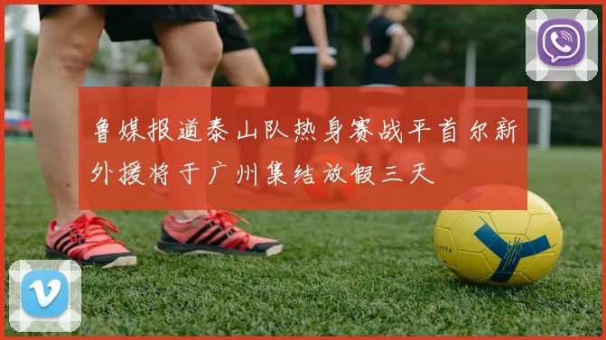 鲁媒报道泰山队热身赛战平首尔新外援将于广州集结放假三天