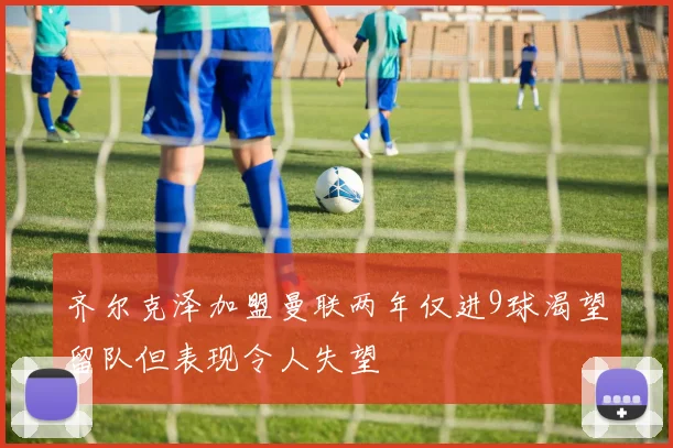 齐尔克泽加盟曼联两年仅进9球渴望留队但表现令人失望